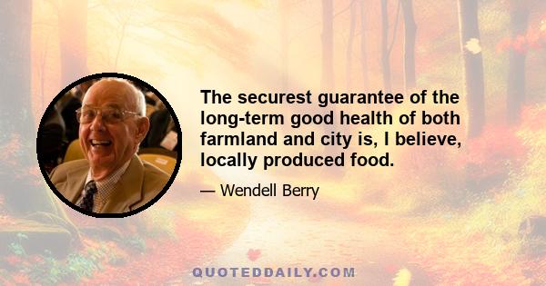 The securest guarantee of the long-term good health of both farmland and city is, I believe, locally produced food.