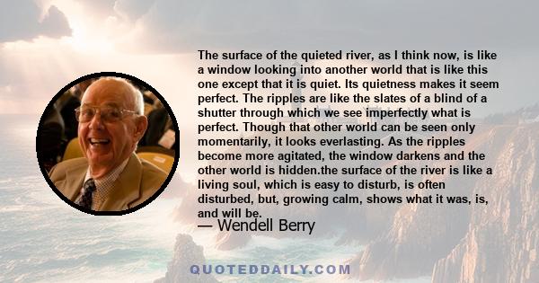 The surface of the quieted river, as I think now, is like a window looking into another world that is like this one except that it is quiet. Its quietness makes it seem perfect. The ripples are like the slates of a