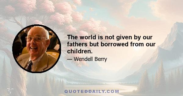 The world is not given by our fathers but borrowed from our children.