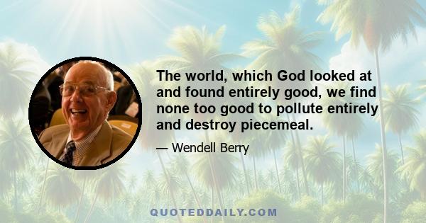 The world, which God looked at and found entirely good, we find none too good to pollute entirely and destroy piecemeal.