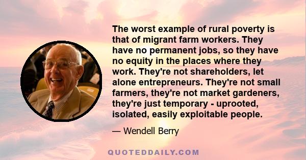 The worst example of rural poverty is that of migrant farm workers. They have no permanent jobs, so they have no equity in the places where they work. They're not shareholders, let alone entrepreneurs. They're not small 