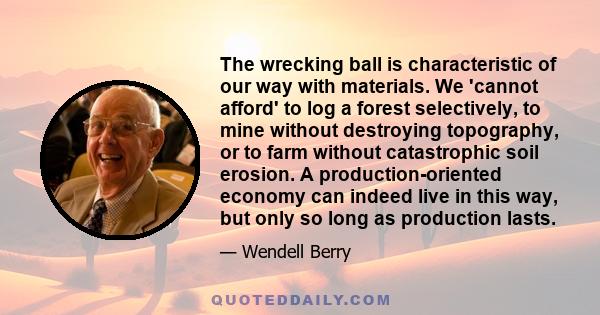 The wrecking ball is characteristic of our way with materials. We 'cannot afford' to log a forest selectively, to mine without destroying topography, or to farm without catastrophic soil erosion. A production-oriented