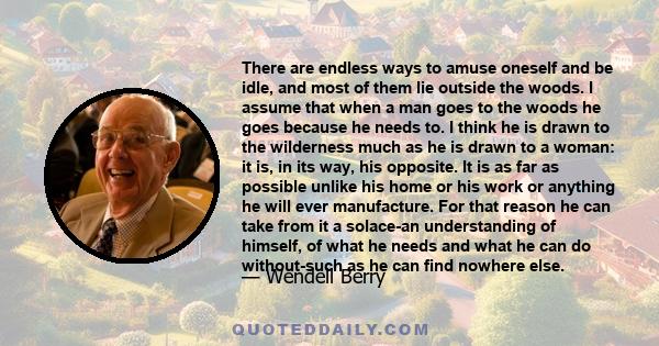 There are endless ways to amuse oneself and be idle, and most of them lie outside the woods. I assume that when a man goes to the woods he goes because he needs to. I think he is drawn to the wilderness much as he is