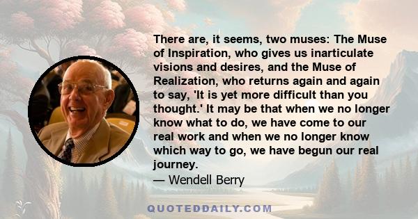 There are, it seems, two muses: The Muse of Inspiration, who gives us inarticulate visions and desires, and the Muse of Realization, who returns again and again to say, 'It is yet more difficult than you thought.' It