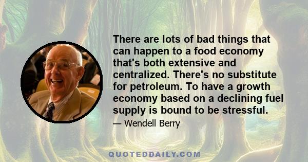 There are lots of bad things that can happen to a food economy that's both extensive and centralized. There's no substitute for petroleum. To have a growth economy based on a declining fuel supply is bound to be