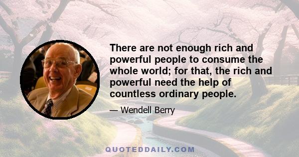 There are not enough rich and powerful people to consume the whole world; for that, the rich and powerful need the help of countless ordinary people.