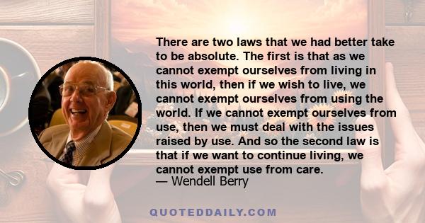 There are two laws that we had better take to be absolute. The first is that as we cannot exempt ourselves from living in this world, then if we wish to live, we cannot exempt ourselves from using the world. If we