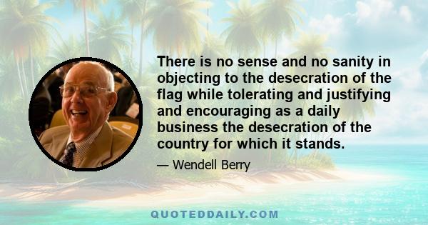 There is no sense and no sanity in objecting to the desecration of the flag while tolerating and justifying and encouraging as a daily business the desecration of the country for which it stands.