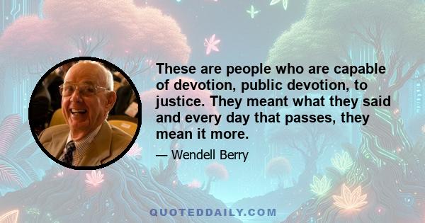 These are people who are capable of devotion, public devotion, to justice. They meant what they said and every day that passes, they mean it more.