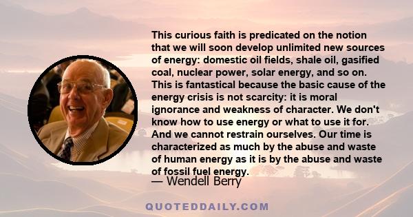 This curious faith is predicated on the notion that we will soon develop unlimited new sources of energy: domestic oil fields, shale oil, gasified coal, nuclear power, solar energy, and so on. This is fantastical