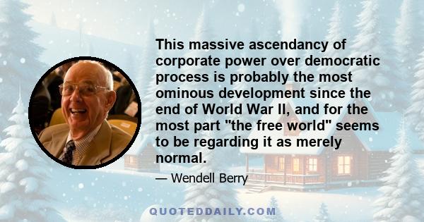 This massive ascendancy of corporate power over democratic process is probably the most ominous development since the end of World War II, and for the most part the free world seems to be regarding it as merely normal.