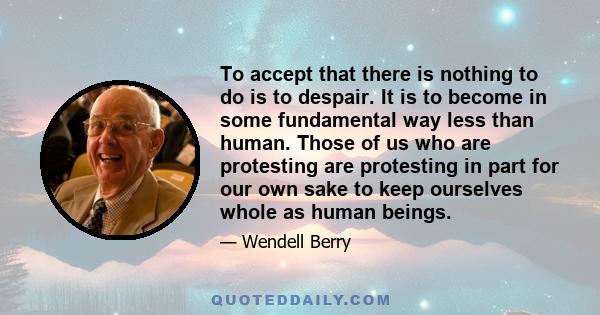 To accept that there is nothing to do is to despair. It is to become in some fundamental way less than human. Those of us who are protesting are protesting in part for our own sake to keep ourselves whole as human