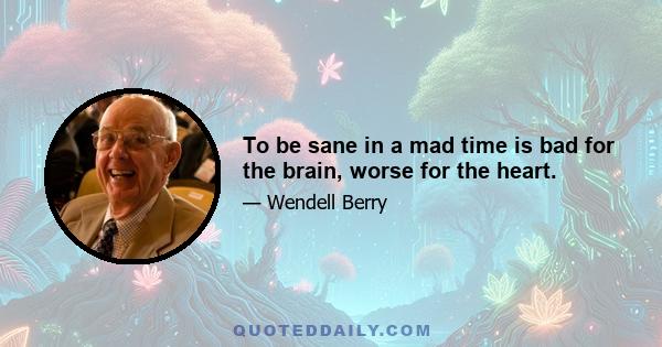 To be sane in a mad time is bad for the brain, worse for the heart.