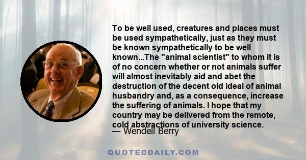 To be well used, creatures and places must be used sympathetically, just as they must be known sympathetically to be well known...The animal scientist to whom it is of no concern whether or not animals suffer will