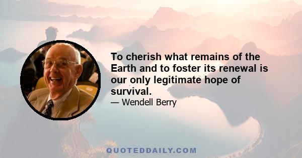 To cherish what remains of the Earth and to foster its renewal is our only legitimate hope of survival.