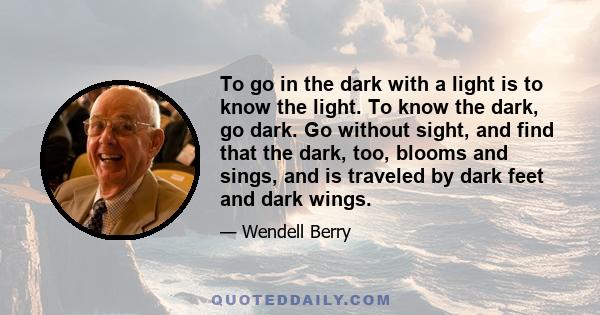 To go in the dark with a light is to know the light. To know the dark, go dark. Go without sight, and find that the dark, too, blooms and sings, and is traveled by dark feet and dark wings.