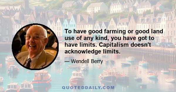 To have good farming or good land use of any kind, you have got to have limits. Capitalism doesn't acknowledge limits.