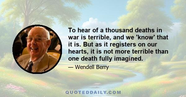 To hear of a thousand deaths in war is terrible, and we 'know' that it is. But as it registers on our hearts, it is not more terrible than one death fully imagined.