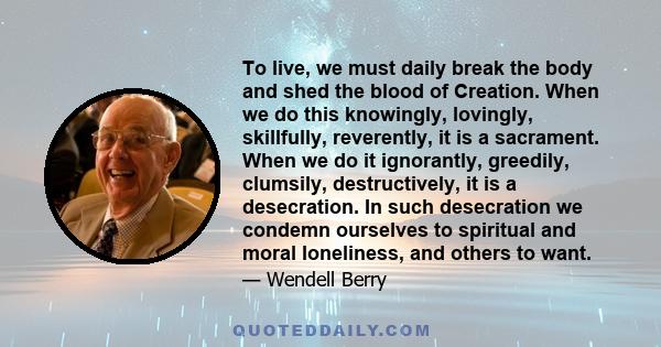 To live, we must daily break the body and shed the blood of Creation. When we do this knowingly, lovingly, skillfully, reverently, it is a sacrament. When we do it ignorantly, greedily, clumsily, destructively, it is a