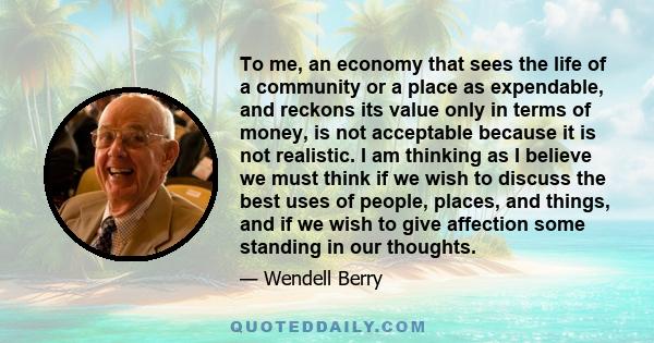 To me, an economy that sees the life of a community or a place as expendable, and reckons its value only in terms of money, is not acceptable because it is not realistic. I am thinking as I believe we must think if we