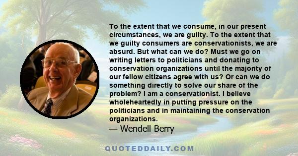 To the extent that we consume, in our present circumstances, we are guilty. To the extent that we guilty consumers are conservationists, we are absurd. But what can we do? Must we go on writing letters to politicians