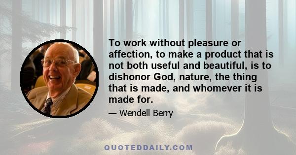 To work without pleasure or affection, to make a product that is not both useful and beautiful, is to dishonor God, nature, the thing that is made, and whomever it is made for.