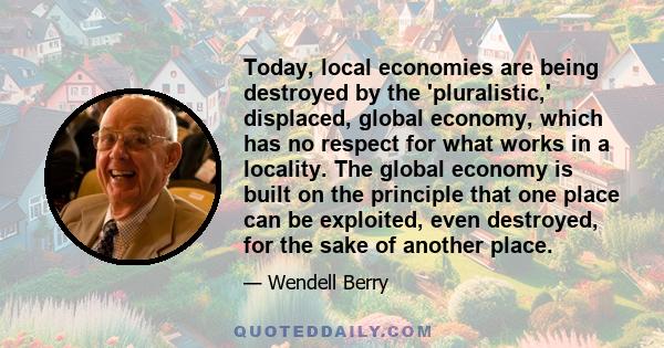 Today, local economies are being destroyed by the 'pluralistic,' displaced, global economy, which has no respect for what works in a locality. The global economy is built on the principle that one place can be