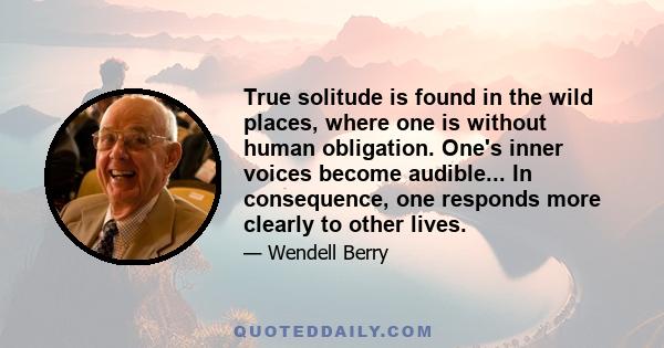 True solitude is found in the wild places, where one is without human obligation. One's inner voices become audible... In consequence, one responds more clearly to other lives.