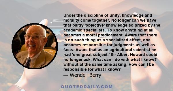 Under the discipline of unity, knowledge and morality come together. No longer can we have that paltry 'objective' knowledge so prized by the academic specialists. To know anything at all becomes a moral predicament.