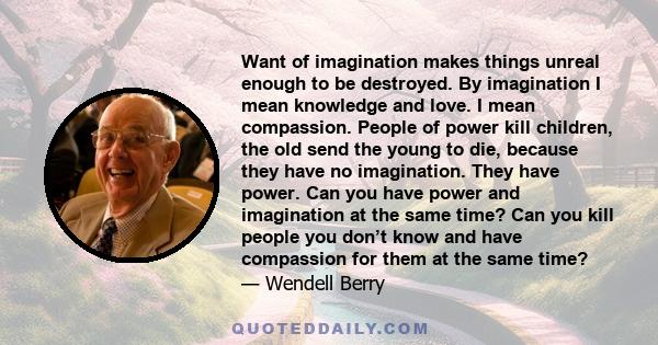 Want of imagination makes things unreal enough to be destroyed. By imagination I mean knowledge and love. I mean compassion. People of power kill children, the old send the young to die, because they have no