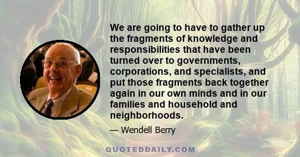 We are going to have to gather up the fragments of knowledge and responsibilities that have been turned over to governments, corporations, and specialists, and put those fragments back together again in our own minds