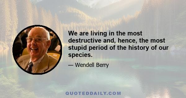 We are living in the most destructive and, hence, the most stupid period of the history of our species.