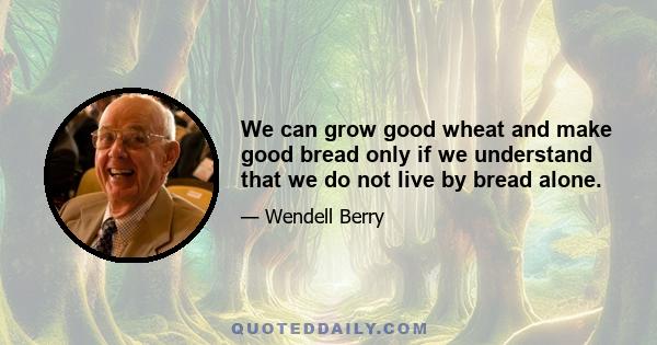 We can grow good wheat and make good bread only if we understand that we do not live by bread alone.