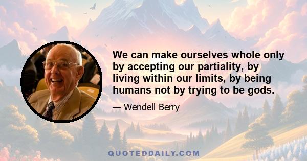 We can make ourselves whole only by accepting our partiality, by living within our limits, by being humans not by trying to be gods.