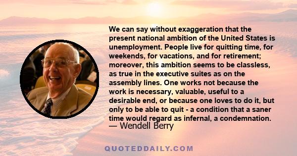 We can say without exaggeration that the present national ambition of the United States is unemployment. People live for quitting time, for weekends, for vacations, and for retirement; moreover, this ambition seems to