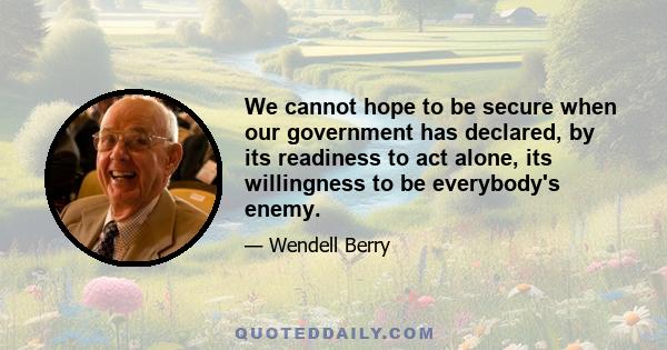 We cannot hope to be secure when our government has declared, by its readiness to act alone, its willingness to be everybody's enemy.