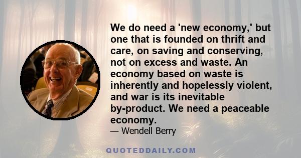 We do need a 'new economy,' but one that is founded on thrift and care, on saving and conserving, not on excess and waste. An economy based on waste is inherently and hopelessly violent, and war is its inevitable