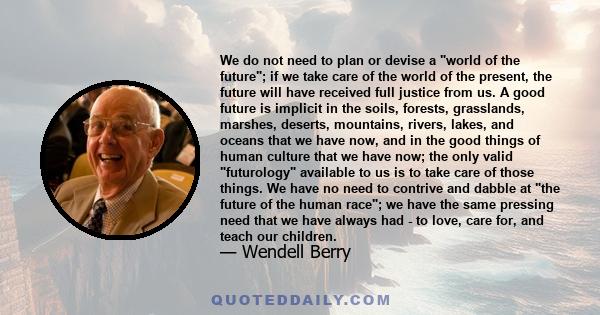 We do not need to plan or devise a world of the future; if we take care of the world of the present, the future will have received full justice from us. A good future is implicit in the soils, forests, grasslands,