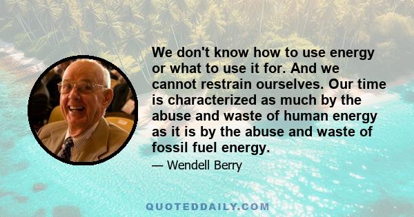 We don't know how to use energy or what to use it for. And we cannot restrain ourselves. Our time is characterized as much by the abuse and waste of human energy as it is by the abuse and waste of fossil fuel energy.