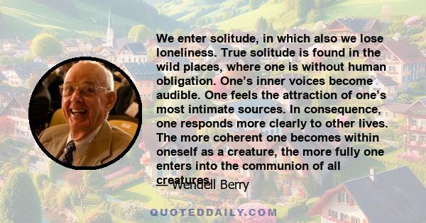 We enter solitude, in which also we lose loneliness. True solitude is found in the wild places, where one is without human obligation. One’s inner voices become audible. One feels the attraction of one’s most intimate