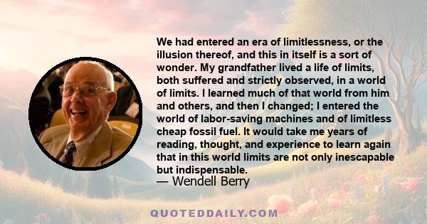 We had entered an era of limitlessness, or the illusion thereof, and this in itself is a sort of wonder. My grandfather lived a life of limits, both suffered and strictly observed, in a world of limits. I learned much