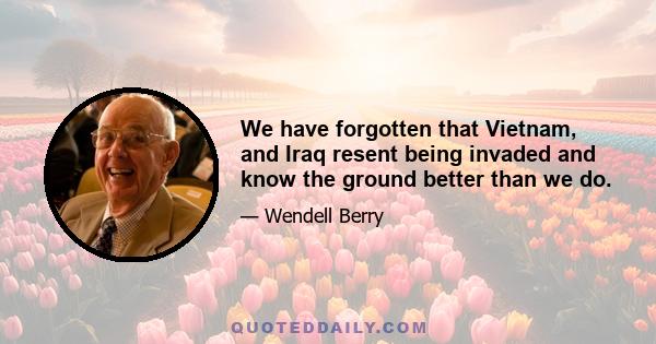 We have forgotten that Vietnam, and Iraq resent being invaded and know the ground better than we do.