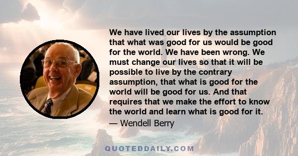 We have lived our lives by the assumption that what was good for us would be good for the world. We have been wrong. We must change our lives so that it will be possible to live by the contrary assumption, that what is