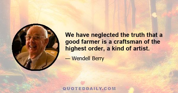 We have neglected the truth that a good farmer is a craftsman of the highest order, a kind of artist.