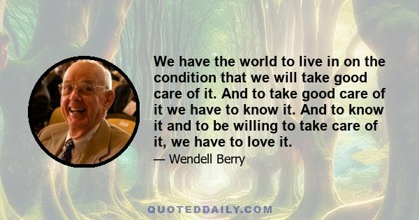 We have the world to live in on the condition that we will take good care of it. And to take good care of it we have to know it. And to know it and to be willing to take care of it, we have to love it.