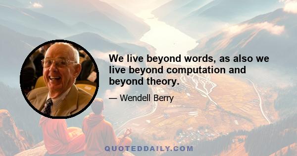 We live beyond words, as also we live beyond computation and beyond theory.