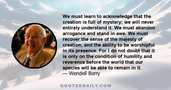 We must learn to acknowledge that the creation is full of mystery; we will never entirely understand it. We must abandon arrogance and stand in awe. We must recover the sense of the majesty of creation, and the ability