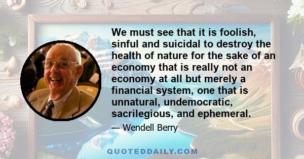 We must see that it is foolish, sinful and suicidal to destroy the health of nature for the sake of an economy that is really not an economy at all but merely a financial system, one that is unnatural, undemocratic,