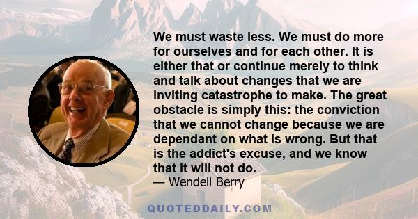 We must waste less. We must do more for ourselves and for each other. It is either that or continue merely to think and talk about changes that we are inviting catastrophe to make. The great obstacle is simply this: the 