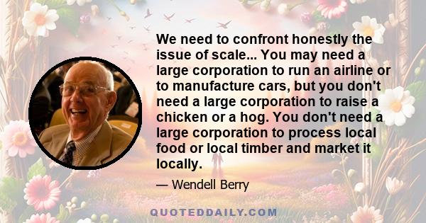 We need to confront honestly the issue of scale... You may need a large corporation to run an airline or to manufacture cars, but you don't need a large corporation to raise a chicken or a hog. You don't need a large